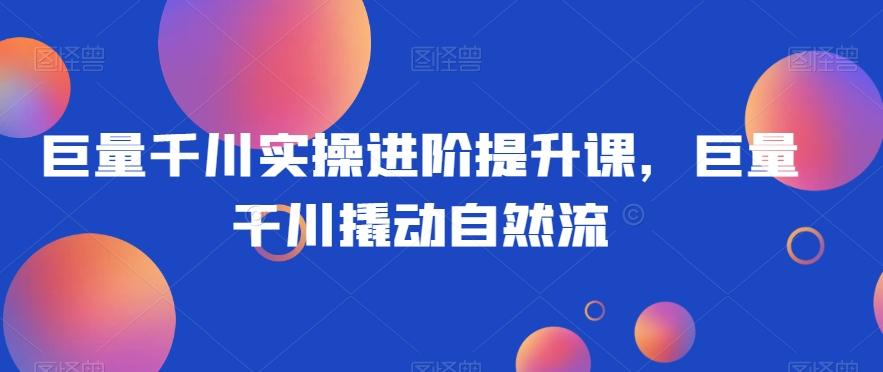 巨量千川实操进阶提升课，巨量干川撬动自然流-轻创副业圈