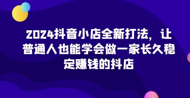 2024抖音小店全新打法，让普通人也能学会做一家长久稳定赚钱的抖店-轻创副业圈