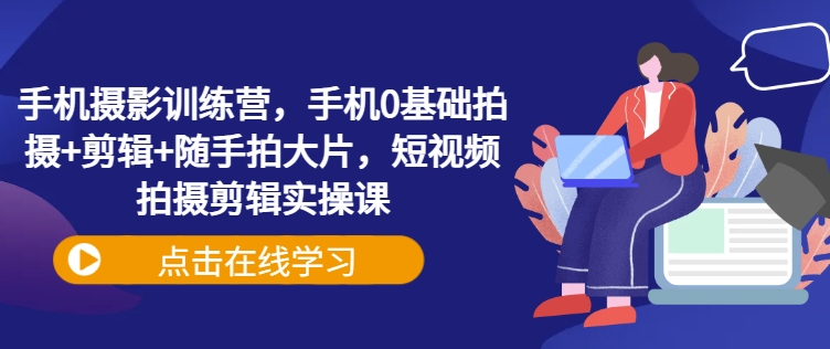 手机摄影训练营，手机0基础拍摄+剪辑+随手拍大片，短视频拍摄剪辑实操课-轻创副业圈