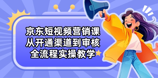 京东短视频营销课：从开通渠道到审核，全流程实操教学-轻创副业圈