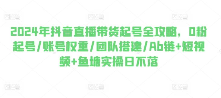2024年抖音直播带货起号全攻略，0粉起号/账号权重/团队搭建/Ab链+短视频+鱼塘实操日不落-轻创副业圈