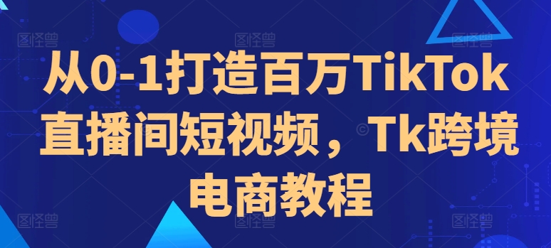 从0-1打造百万TikTok直播间短视频，Tk跨境电商教程-轻创副业圈