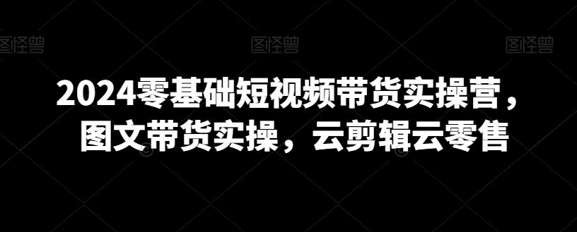 2024零基础短视频带货实操营，图文带货实操，云剪辑云零售-轻创副业圈