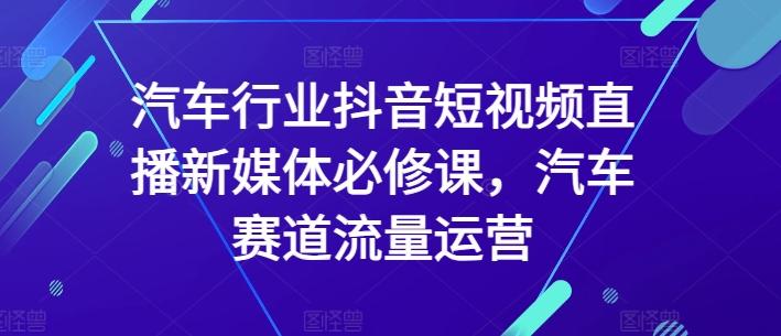 汽车行业抖音短视频直播新媒体必修课，汽车赛道流量运营-轻创副业圈
