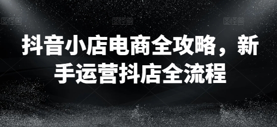 抖音小店电商全攻略，新手运营抖店全流程-轻创副业圈