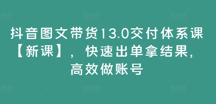 抖音图文带货13.0交付体系课【新课】，快速出单拿结果，高效做账号-轻创副业圈