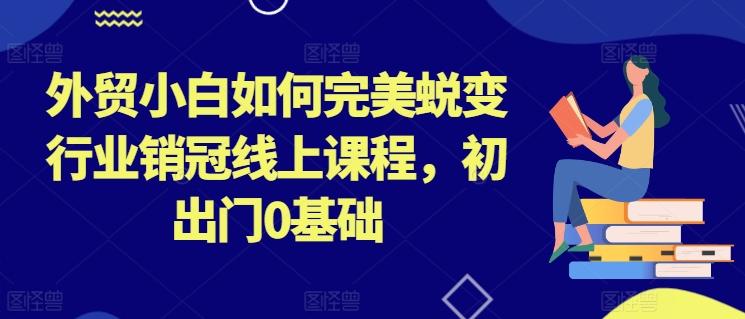 外贸小白如何完美蜕变行业销冠线上课程，初出门0基础-轻创副业圈