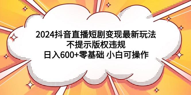 (9305期)2024抖音直播短剧变现最新玩法，不提示版权违规 日入600+零基础 小白可操作-轻创副业圈