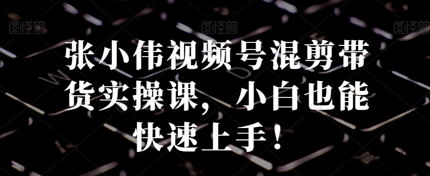 张小伟视频号混剪带货实操课，小白也能快速上手！-轻创副业圈