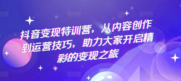 抖音变现特训营，从内容创作到运营技巧，助力大家开启精彩的变现之旅-轻创副业圈