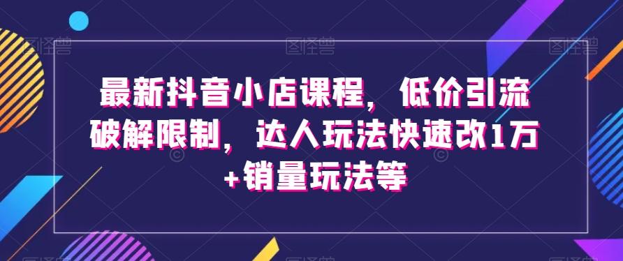 最新抖音小店课程，低价引流破解限制，达人玩法快速改1万+销量玩法等-轻创副业圈