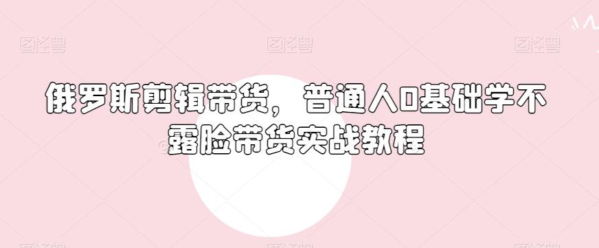 俄罗斯产品剪辑带货，普通人0基础学不露脸带货实战教程-轻创副业圈