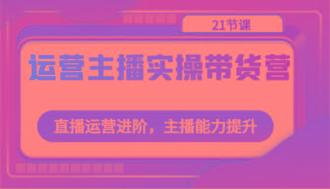 运营主播实操带货营：直播运营进阶，主播能力提升(21节课)-轻创副业圈