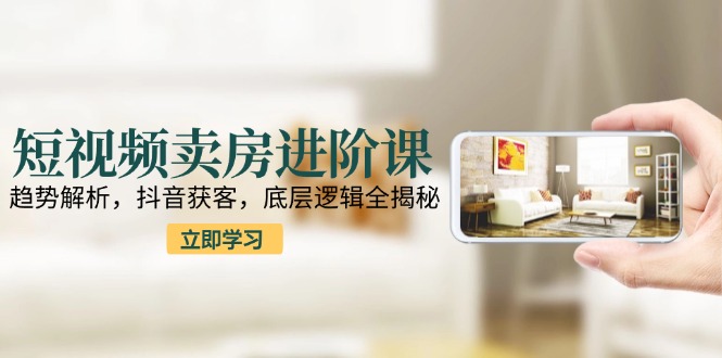 短视频卖房进阶课：趋势解析，抖音获客，底层逻辑全揭秘-轻创副业圈