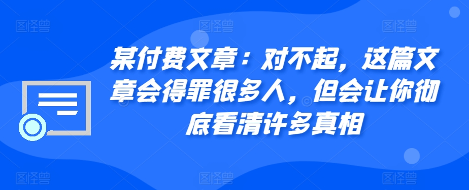 某付费文章：对不起，这篇文章会得罪很多人，但会让你彻底看清许多真相-轻创副业圈