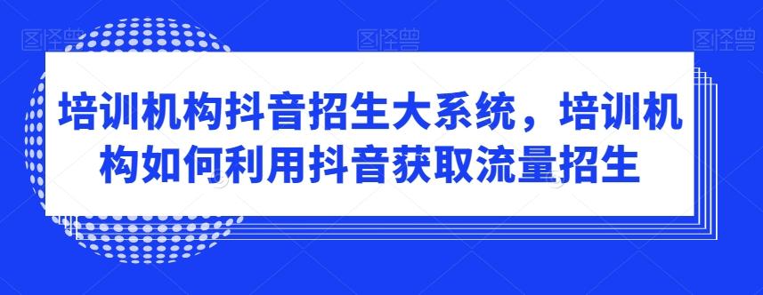 培训机构抖音招生大系统，培训机构如何利用抖音获取流量招生-轻创副业圈