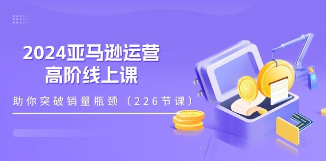 2024亚马逊运营-高阶线上课，助你突破销量瓶颈(228节课-轻创副业圈