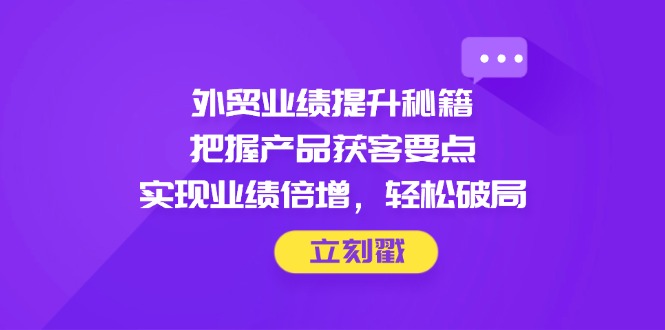 外贸业绩提升秘籍，把握产品获客要点，实现业绩倍增，轻松破局-轻创副业圈