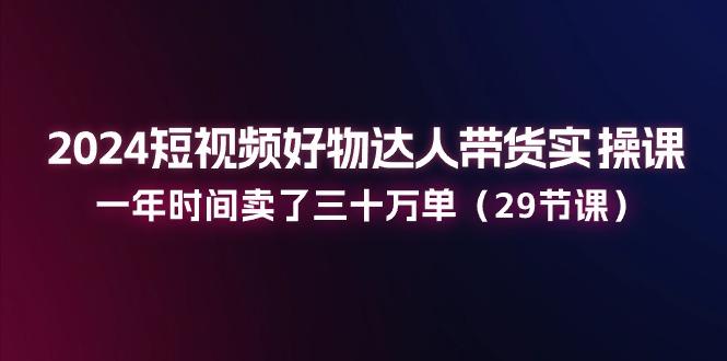 2024短视频好物达人带货实操课：一年时间卖了三十万单(29节课-轻创副业圈