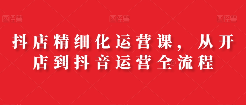 抖店精细化运营课，从开店到抖音运营全流程-轻创副业圈