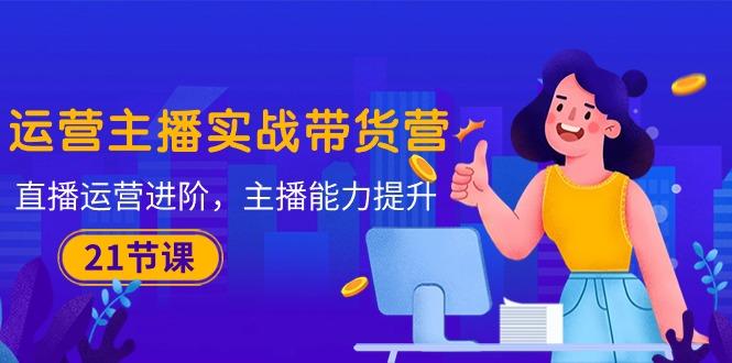 运营主播·实战带货营：直播运营 进阶，主播 能力提升(21节课-轻创副业圈