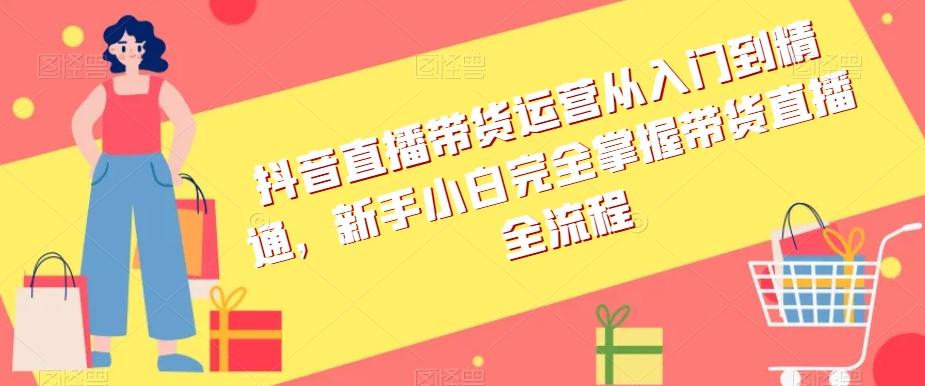 抖音直播带货运营从入门到精通，新手小白完全掌握带货直播全流程-轻创副业圈