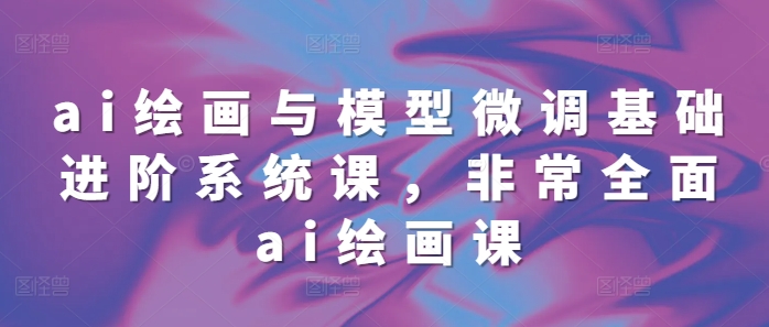 ai绘画与模型微调基础进阶系统课，非常全面ai绘画课(68节)-轻创副业圈
