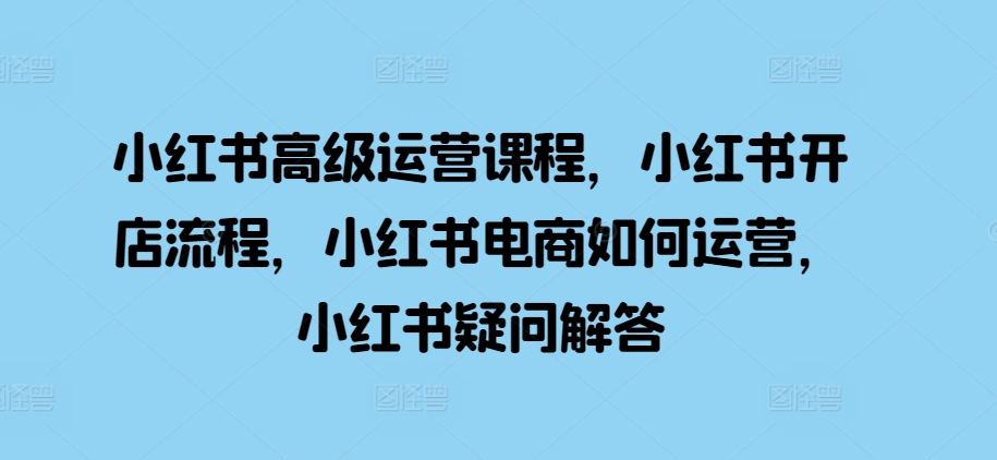 小红书高级运营课程，小红书开店流程，小红书电商如何运营，小红书疑问解答-轻创副业圈