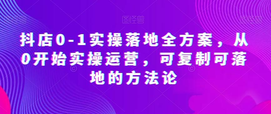 抖店0-1实操落地全方案，从0开始实操运营，可复制可落地的方法论-轻创副业圈