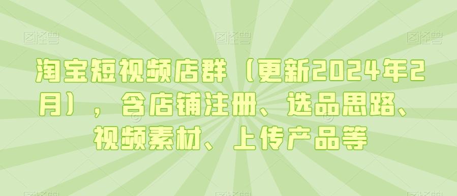 淘宝短视频店群(更新2024年2月)，含店铺注册、选品思路、视频素材、上传产品等-轻创副业圈