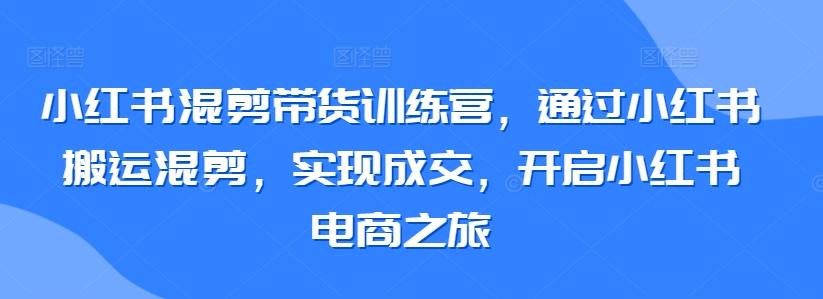 小红书混剪带货训练营，通过小红书搬运混剪，实现成交，开启小红书电商之旅-轻创副业圈