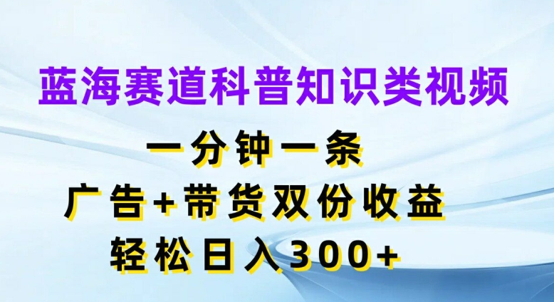 蓝海赛道科普知识类视频，一分钟一条，广告+带货双份收益，轻松日入300+【揭秘】-轻创副业圈