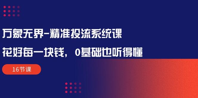 万象无界-精准投流系统课：花好 每一块钱，0基础也听得懂(16节课-轻创副业圈