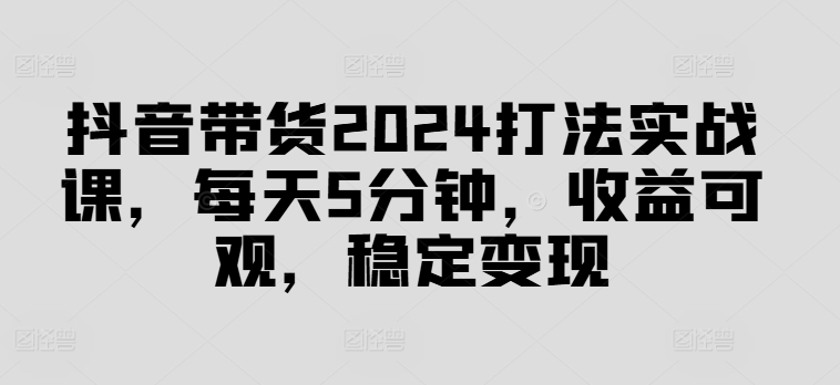 抖音带货2024打法实战课，每天5分钟，收益可观，稳定变现【揭秘】-轻创副业圈