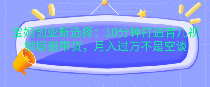 宝妈创业新选择：10分钟打造育儿视频橱窗带货，月入过W不是空谈【揭秘】-轻创副业圈