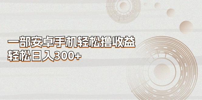 一部安卓手机轻松撸收益，轻松日入300+-轻创副业圈