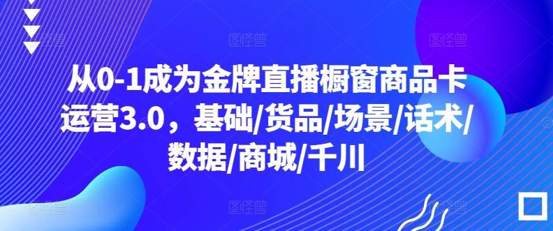 从0-1成为金牌直播橱窗商品卡运营3.0，基础/货品/场景/话术/数据/商城/千川-轻创副业圈