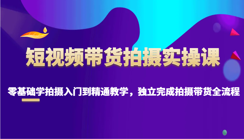 短视频带货拍摄实操课，零基础学拍摄入门到精通教学，独立完成拍摄带货全流程-轻创副业圈