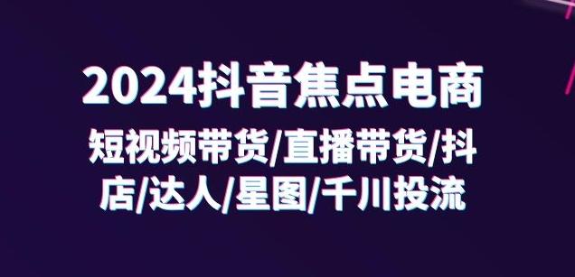 2024抖音焦点电商：短视频带货/直播带货/抖店/达人/星图/千川投流/32节课-轻创副业圈