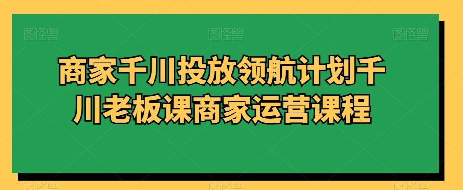 商家千川投放领航计划千川老板课商家运营课程-轻创副业圈