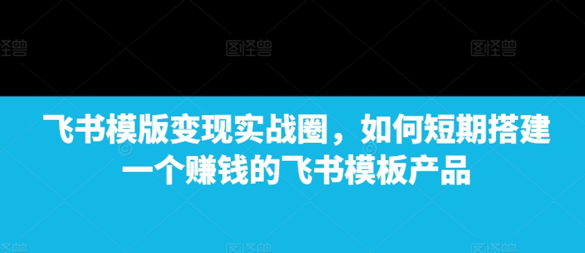 飞书模版变现实战圈，如何短期搭建一个赚钱的飞书模板产品-轻创副业圈