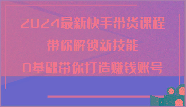 2024最新快手带货课程，带你解锁新技能，0基础带你打造赚钱账号-轻创副业圈