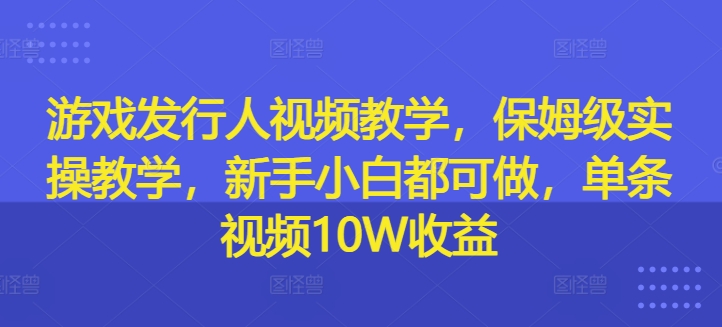 游戏发行人视频教学，保姆级实操教学，新手小白都可做，单条视频10W收益-轻创副业圈